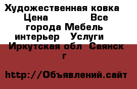 Художественная ковка › Цена ­ 50 000 - Все города Мебель, интерьер » Услуги   . Иркутская обл.,Саянск г.